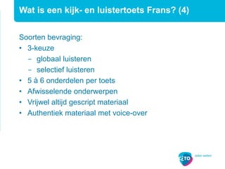 Wat is een kijk- en luistertoets Frans? (4)
Soorten bevraging:
• 3-keuze
− globaal luisteren
− selectief luisteren
• 5 à 6 onderdelen per toets
• Afwisselende onderwerpen
• Vrijwel altijd gescript materiaal
• Authentiek materiaal met voice-over
 