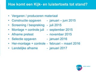 • Vergaren / produceren materiaal
• Constructie opgaven - januari – juni 2015
• Screening / bespreking - juli 2015
• Montage + controle juli - september 2015
• Afname pretest - november 2015
• Selectie opgaven - januari 2016
• Her-montage + controle - februari – maart 2016
• Landelijke afname - januari 2017
Hoe komt een Kijk- en luistertoets tot stand?
 
