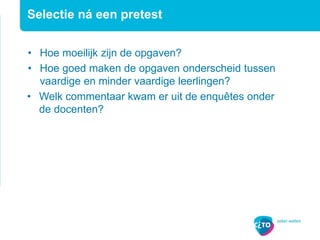 • Hoe moeilijk zijn de opgaven?
• Hoe goed maken de opgaven onderscheid tussen
vaardige en minder vaardige leerlingen?
• Welk commentaar kwam er uit de enquêtes onder
de docenten?
Selectie ná een pretest
 