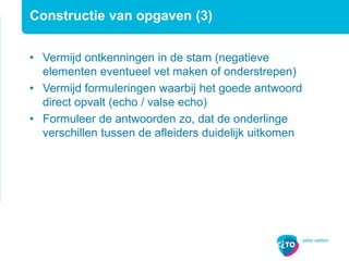 Constructie van opgaven (3)
• Vermijd ontkenningen in de stam (negatieve
elementen eventueel vet maken of onderstrepen)
• Vermijd formuleringen waarbij het goede antwoord
direct opvalt (echo / valse echo)
• Formuleer de antwoorden zo, dat de onderlinge
verschillen tussen de afleiders duidelijk uitkomen
 