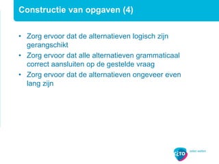 Constructie van opgaven (4)
• Zorg ervoor dat de alternatieven logisch zijn
gerangschikt
• Zorg ervoor dat alle alternatieven grammaticaal
correct aansluiten op de gestelde vraag
• Zorg ervoor dat de alternatieven ongeveer even
lang zijn
 