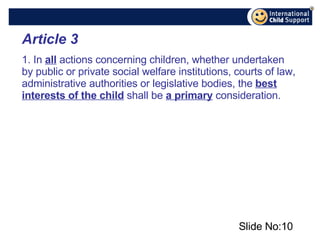 Slide No: Article 3 1. In  all  actions concerning children, whether undertaken by public or private social welfare institutions, courts of law, administrative authorities or legislative bodies, the  best interests of the child  shall be  a primary  consideration. 