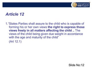 Article 12 1. “States Parties shall assure to the child who is capable of forming his or her own views  the right to express those views freely in all matters affecting the child ..  The views of the child being given due weight in accordance with the age and maturity of the child” (Art 12.1) Slide No: 