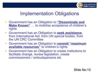 Implementation Obligations Government has an Obligation to  “Disseminate and Make Known”  … to mobilise acceptance of children’s rights Government has an Obligation to  seek assistance , from International Aid, from UN special bodies, from the UN CRC Committee Government has an Obligation to  commit “maximum available resources”  to children’s rights Government has an Obligation to create institutions to facilitate change, review legislation, create commissioners / ombudspersons etc Slide No: 