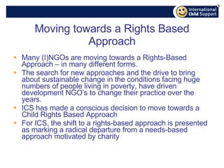 Moving towards a Rights Based Approach Many (I)NGOs are moving towards a Rights-Based Approach – in many different forms. The search for new approaches and the drive to bring about sustainable change in the conditions facing huge numbers of people living in poverty, have driven development NGO’s to change their practice over the years. ICS has made a conscious decision to move towards a Child Rights Based Approach For ICS, the shift to a rights-based approach is presented as marking a radical departure from a needs-based approach motivated by charity 