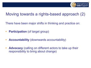 Moving towards a rights-based approach (2) There have been major shifts in thinking and practice on: Participation  (of target group) Accountability  (downwards accountability) Advocacy  (calling on different actors to take up their responsibility to bring about change) 