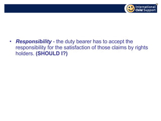 Responsibility  - the duty bearer has to accept the responsibility for the satisfaction of those claims by rights holders.  (SHOULD I?) 