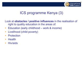 ICS programme Kenya (3) Look at  obstacles / positive influences  in the realisation of right to quality education in the areas of: Education (early childhood – work & income) Livelihood (child poverty) Protection Health Hiv/aids 