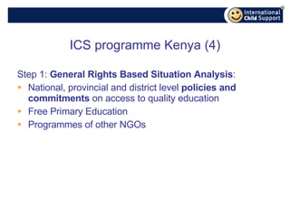 ICS programme Kenya (4) Step 1:  General Rights Based Situation Analysis : National, provincial and district level  policies and commitments  on access to quality education  Free Primary Education Programmes of other NGOs 
