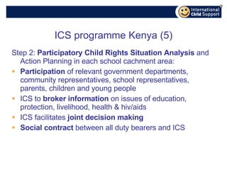 ICS programme Kenya (5) Step 2:  Participatory Child Rights Situation Analysis  and Action Planning in each school cachment area: Participation  of relevant government departments, community representatives, school representatives, parents, children and young people ICS to  broker information  on issues of education, protection, livelihood, health & hiv/aids ICS facilitates  joint decision making Social contract  between all duty bearers and ICS 