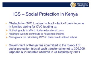 ICS – Social Protection in Kenya Obstacle for OVC to attend school – lack of basic income in families caring for OVC leading to: Not being able to afford hidden educational costs Having to work to contribute to household income Care-givers not prioritising OVC in their care to attend school Government of Kenya has committed to the role-out of social protection (social cash transfer scheme) to 300.000 Orphans & Vulnerable Children in 34 Districts by 2011 
