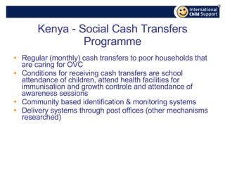 Kenya - Social Cash Transfers Programme Regular (monthly) cash transfers to poor households that are caring for OVC  Conditions for receiving cash transfers are school attendance of children, attend health facilities for immunisation and growth controle and attendance of awareness sessions Community based identification & monitoring systems Delivery systems through post offices (other mechanisms researched) 
