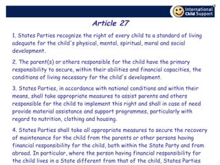 Article 27 1. States Parties recognize the right of every child to a standard of living adequate for the child's physical, mental, spiritual, moral and social development. 2. The parent(s) or others responsible for the child have the primary responsibility to secure, within their abilities and financial capacities, the conditions of living necessary for the child's development. 3. States Parties, in accordance with national conditions and within their means, shall take appropriate measures to assist parents and others responsible for the child to implement this right and shall in case of need provide material assistance and support programmes, particularly with regard to nutrition, clothing and housing. 4. States Parties shall take all appropriate measures to secure the recovery of maintenance for the child from the parents or other persons having financial responsibility for the child, both within the State Party and from abroad. In particular, where the person having financial responsibility for the child lives in a State different from that of the child, States Parties shall promote the accession to international agreements or the conclusion of such agreements, as well as the making of other appropriate arrangements. 