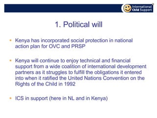 1. Political will Kenya has incorporated social protection in national action plan for OVC and PRSP Kenya will continue to enjoy technical and financial support from a wide coalition of international development partners as it struggles to fulfill the obligations it entered into when it ratified the United Nations Convention on the Rights of the Child in 1992 ICS in support (here in NL and in Kenya) 