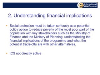 2. Understanding financial implications Social protection must be taken seriously as a potential policy option to reduce poverty of the most poor part of the population with key stakeholders such as the Ministry of Finance and the Ministry of Planning, understanding the financial implications of the programme and what the potential trade-offs are with other alternatives. ICS not directly active 