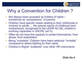 Why a Convention for Children ? Not always been accepted as holders of rights – sometimes as “possessions” of parents Children have specific needs relating to their childhoods in contrast to adults … the special nature of childhood (and motherhood), recognised in the UDHR Art 26), children’s evolving capacities in UNCRC (art 5)  Often do not have the capacity to protect themselves, from abuse, from exploitation Being “voiceless” Children have been relatively “invisible” compared to others fighting for their rights Children’s Rights “scattered” over other HR instruments Slide No: 