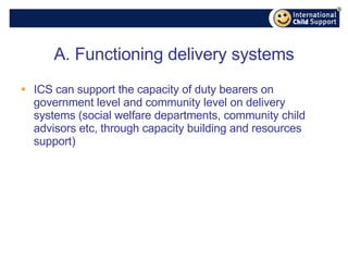 A. Functioning delivery systems ICS can support the capacity of duty bearers on government level and community level on delivery systems (social welfare departments, community child advisors etc, through capacity building and resources support) 