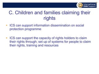 C. Children and families claiming their rights ICS can support information dissemination on social protection programme ICS can support the capacity of rights holders to claim their rights through; set up of systems for people to claim their rights, training and resources 