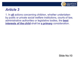 Slide No: Article 3 1. In  all  actions concerning children, whether undertaken by public or private social welfare institutions, courts of law, administrative authorities or legislative bodies, the  best interests of the child  shall be  a primary  consideration. 