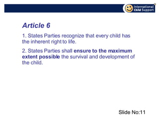 Slide No: Article 6 1. States Parties recognize that every child has the inherent right to life. 2. States Parties shall  ensure to the maximum extent possible  the survival and development of the child.   
