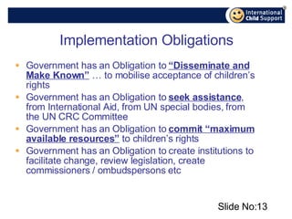 Implementation Obligations Government has an Obligation to  “Disseminate and Make Known”  … to mobilise acceptance of children’s rights Government has an Obligation to  seek assistance , from International Aid, from UN special bodies, from the UN CRC Committee Government has an Obligation to  commit “maximum available resources”  to children’s rights Government has an Obligation to create institutions to facilitate change, review legislation, create commissioners / ombudspersons etc Slide No: 