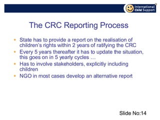 State has to provide a report on the realisation of children’s rights within 2 years of ratifying the CRC Every 5 years thereafter it has to update the situation, this goes on in 5 yearly cycles …  Has to involve stakeholders, explicitly including children NGO in most cases develop an alternative report The CRC Reporting Process Slide No: 