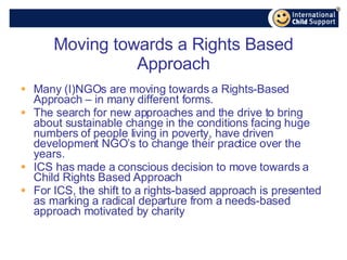 Moving towards a Rights Based Approach Many (I)NGOs are moving towards a Rights-Based Approach – in many different forms. The search for new approaches and the drive to bring about sustainable change in the conditions facing huge numbers of people living in poverty, have driven development NGO’s to change their practice over the years. ICS has made a conscious decision to move towards a Child Rights Based Approach For ICS, the shift to a rights-based approach is presented as marking a radical departure from a needs-based approach motivated by charity 
