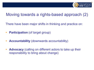 Moving towards a rights-based approach (2) There have been major shifts in thinking and practice on: Participation  (of target group) Accountability  (downwards accountability) Advocacy  (calling on different actors to take up their responsibility to bring about change) 