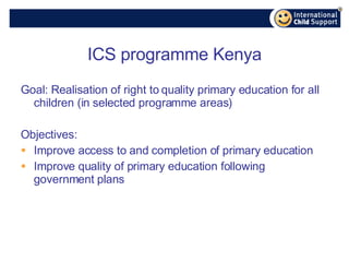 ICS programme Kenya Goal: Realisation of right to quality primary education for all children (in selected programme areas) Objectives: Improve access to and completion of primary education Improve quality of primary education following government plans 