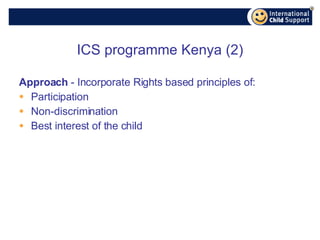 ICS programme Kenya (2) Approach  - Incorporate Rights based principles of: Participation Non-discrimination Best interest of the child 
