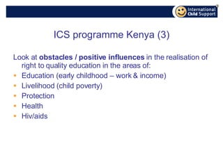 ICS programme Kenya (3) Look at  obstacles / positive influences  in the realisation of right to quality education in the areas of: Education (early childhood – work & income) Livelihood (child poverty) Protection Health Hiv/aids 