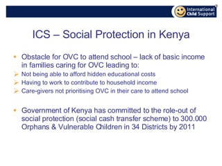 ICS – Social Protection in Kenya Obstacle for OVC to attend school – lack of basic income in families caring for OVC leading to: Not being able to afford hidden educational costs Having to work to contribute to household income Care-givers not prioritising OVC in their care to attend school Government of Kenya has committed to the role-out of social protection (social cash transfer scheme) to 300.000 Orphans & Vulnerable Children in 34 Districts by 2011 