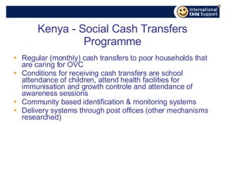 Kenya - Social Cash Transfers Programme Regular (monthly) cash transfers to poor households that are caring for OVC  Conditions for receiving cash transfers are school attendance of children, attend health facilities for immunisation and growth controle and attendance of awareness sessions Community based identification & monitoring systems Delivery systems through post offices (other mechanisms researched) 