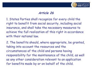 Article 26 1. States Parties shall recognize for every child the right to benefit from social security, including social insurance, and shall take the necessary measures to achieve the full realization of this right in accordance with their national law. 2. The benefits should, where appropriate, be granted, taking into account the resources and the circumstances of the child and persons having responsibility for the maintenance of the child, as well as any other consideration relevant to an application for benefits made by or on behalf of the child. 