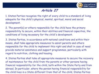 Article 27 1. States Parties recognize the right of every child to a standard of living adequate for the child's physical, mental, spiritual, moral and social development. 2. The parent(s) or others responsible for the child have the primary responsibility to secure, within their abilities and financial capacities, the conditions of living necessary for the child's development. 3. States Parties, in accordance with national conditions and within their means, shall take appropriate measures to assist parents and others responsible for the child to implement this right and shall in case of need provide material assistance and support programmes, particularly with regard to nutrition, clothing and housing. 4. States Parties shall take all appropriate measures to secure the recovery of maintenance for the child from the parents or other persons having financial responsibility for the child, both within the State Party and from abroad. In particular, where the person having financial responsibility for the child lives in a State different from that of the child, States Parties shall promote the accession to international agreements or the conclusion of such agreements, as well as the making of other appropriate arrangements. 