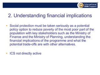 2. Understanding financial implications Social protection must be taken seriously as a potential policy option to reduce poverty of the most poor part of the population with key stakeholders such as the Ministry of Finance and the Ministry of Planning, understanding the financial implications of the programme and what the potential trade-offs are with other alternatives. ICS not directly active 
