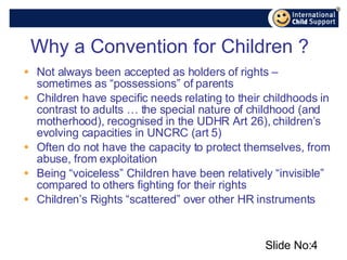 Why a Convention for Children ? Not always been accepted as holders of rights – sometimes as “possessions” of parents Children have specific needs relating to their childhoods in contrast to adults … the special nature of childhood (and motherhood), recognised in the UDHR Art 26), children’s evolving capacities in UNCRC (art 5)  Often do not have the capacity to protect themselves, from abuse, from exploitation Being “voiceless” Children have been relatively “invisible” compared to others fighting for their rights Children’s Rights “scattered” over other HR instruments Slide No: 
