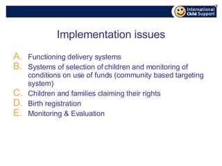 Implementation issues Functioning delivery systems Systems of selection of children and monitoring of conditions on use of funds (community based targeting system) Children and families claiming their rights Birth registration Monitoring & Evaluation 