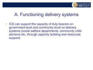 A. Functioning delivery systems ICS can support the capacity of duty bearers on government level and community level on delivery systems (social welfare departments, community child advisors etc, through capacity building and resources support) 