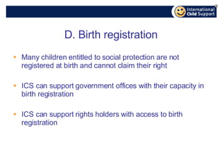 D. Birth registration Many children entitled to social protection are not registered at birth and cannot claim their right ICS can support government offices with their capacity in birth registration ICS can support rights holders with access to birth registration 