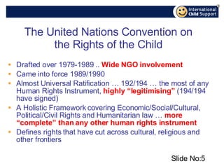 The United Nations Convention on the Rights of the Child Drafted over 1979-1989 ..  Wide NGO involvement Came into force 1989/1990 Almost Universal Ratification … 192/194 … the most of any Human Rights Instrument,  highly “legitimising”  (194/194 have signed) A Holistic Framework covering Economic/Social/Cultural, Political/Civil Rights and Humanitarian law …  more “complete” than any other human rights instrument Defines rights that have cut across cultural, religious and other frontiers Slide No: 