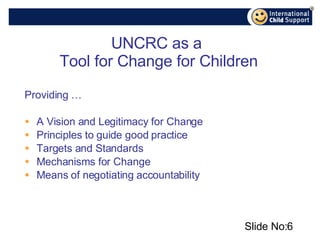 UNCRC as a  Tool for Change for Children Providing …  A Vision and Legitimacy for Change Principles to guide good practice  Targets and Standards Mechanisms for Change Means of negotiating accountability Slide No: 