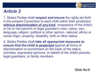 Slide No: Article 2   1. States Parties shall  respect and ensure  the rights set forth in the present Convention to each child within their jurisdiction  without discrimination of any kind , irrespective of the child's or his or her parent's or legal guardian's race, colour, sex, language, religion, political or other opinion, national, ethnic or social origin, property, disability, birth or other status.  2. States Parties shall  take all appropriate measures to   ensure that the child is  protected  against all forms of discrimination or punishment on the basis of the status, activities, expressed opinions, or beliefs of the child's parents, legal guardians, or family members 