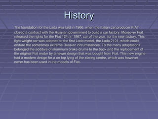 HistoryHistory
The foundation for the Lada was laid in 1966, when the Italian car producer FIATThe foundation for the Lada was laid in 1966, when the Italian car producer FIAT
closed a contract with the Russian government to build a car factory. Moreover Fiatclosed a contract with the Russian government to build a car factory. Moreover Fiat
released the rights for the Fiat 124, in 1967, car of the year, for the new factory. Thisreleased the rights for the Fiat 124, in 1967, car of the year, for the new factory. This
light weight car was adapted to the first Lada model, the Lada 2101, which couldlight weight car was adapted to the first Lada model, the Lada 2101, which could
endure the sometimes extreme Russian circumstances. To the many adaptationsendure the sometimes extreme Russian circumstances. To the many adaptations
belonged the additive of aluminum brake drums to the back and the replacement ofbelonged the additive of aluminum brake drums to the back and the replacement of
the original Fiat motor by a newer design that was bought from Fiat. This new enginethe original Fiat motor by a newer design that was bought from Fiat. This new engine
had a modern design for a on top lying of the stirring centre, which was howeverhad a modern design for a on top lying of the stirring centre, which was however
never has been used in the models of Fiat.never has been used in the models of Fiat.
 