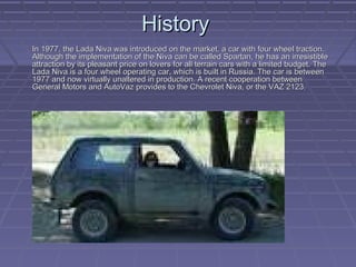 HistoryHistory
In 1977, the Lada Niva was introduced on the market, a car with four wheel traction.In 1977, the Lada Niva was introduced on the market, a car with four wheel traction.
Although the implementation of the Niva can be called Spartan, he has an irresistibleAlthough the implementation of the Niva can be called Spartan, he has an irresistible
attraction by its pleasant price on lovers for all terrain cars with a limited budget. Theattraction by its pleasant price on lovers for all terrain cars with a limited budget. The
Lada Niva is a four wheel operating car, which is built in Russia. The car is betweenLada Niva is a four wheel operating car, which is built in Russia. The car is between
1977 and now virtually unaltered in production. A recent cooperation between1977 and now virtually unaltered in production. A recent cooperation between
General Motors and AutoVaz provides to the Chevrolet Niva, or the VAZ 2123.General Motors and AutoVaz provides to the Chevrolet Niva, or the VAZ 2123.
 