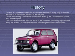HistoryHistory
The Niva is a Spartan manufactured all terrain car who makes it very easy to step into
the world of all terrain cars, because of the low price.
The car was used by a consortium of companies that dug the Tunnel between France
and United Kingdom.
They used 45 Lada Niva's, each car drove 70,000 kilometers concerning unpaved area
during the project. The cars were sold after completing the tunnel to a car dealer.
 