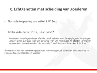 g. Echtgenoten met scheiding van goederen
• Normale toepassing van artikel 8 W. Succ.
• Beslis. 4 december 2012, E.E./104.552
‘Levensverzekeringspolissen die de aard hebben van beleggingsverzekeringen
(onder meer omwille van de omvang van de minimaal te storten premies)
moeten beschouwd worden als ‘waarden’ zoals bedoeld in artikel 8 W. Succ.’
 Het recht om het verzekeringscontract te beëindigen, te schenken of kapitaal op te
eisen vertegenwoordigt een ‘waarde’
 