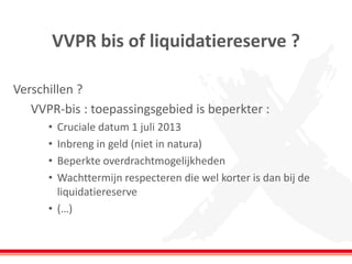 VVPR bis of liquidatiereserve ?
Verschillen ?
VVPR-bis : toepassingsgebied is beperkter :
• Cruciale datum 1 juli 2013
• Inbreng in geld (niet in natura)
• Beperkte overdrachtmogelijkheden
• Wachttermijn respecteren die wel korter is dan bij de
liquidatiereserve
• (…)
 