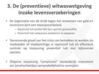 3. De (preventieve) witwaswetgeving
inzake levensverzekeringen
• De organisatie van de strijd tegen het witwassen van geld en
terrorisme kent een tweesporenbeleid:
– Repressief luik (artikel 505 Sw.): gericht op bestraffen
– Preventief luik: witwassen voorkomen en opsporen
• Toenemende graad van het risico om betrokken te worden als
mededader of medeplichtige in repressief luik en effectieve
controle op toepassing preventief luik met bijhorende
sancties
• Diligente toepassing “compliance” noodzakelijk instrument
om (strafrechtelijke) aansprakelijkheid te vermijden
 