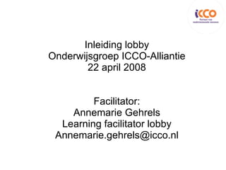 Inleiding lobby Onderwijsgroep ICCO-Alliantie 22 april 2008 Facilitator: Annemarie Gehrels Learning facilitator lobby [email_address] 